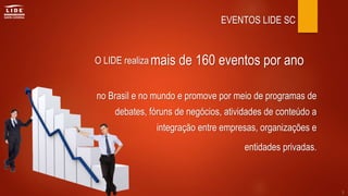 EVENTOS LIDE SC
O LIDE realiza
no Brasil e no mundo e promove por meio de programas de
debates, fóruns de negócios, atividades de conteúdo a
integração entre empresas, organizações e
entidades privadas.
mais de 160 eventos por ano
5
 