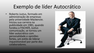 Exemplo de líder Autocrático
• Roberto Justus, formado em
administração de empresas
pela universidade Mackenzie.
Iniciou sua carreira na
publicidade em 1981, quando
fundou a FISCHER, Justus
comunicação, se tornou um
líder autocrático com
personalidade e opiniões
fortes, um estilo de liderar
inquestionável por parte dos
colaboradores.

 