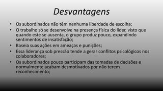 Desvantagens
• Os subordinados não têm nenhuma liberdade de escolha;
• O trabalho só se desenvolve na presença física do líder, visto que
quando este se ausenta, o grupo produz pouco, expandindo
sentimentos de insatisfação;
• Baseia suas ações em ameaças e punições;
• Essa liderança sob pressão tende a gerar conflitos psicológicos nos
colaboradores;
• Os subordinados pouco participam das tomadas de decisões e
normalmente acabam desmotivados por não terem
reconhecimento;

 