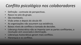Conflito psicológico nos colaboradores
•
•
•
•
•
•
•

Definição : contraste de perspectivas.
Nasce no seio do grupo.
São inevitáveis.
Visão antes e depois do século XX
As organizações não assumem sua existência.
Baixos níveis de conflitos e tomada de decisões.
Liderança Autocrática não se importa com as partes conflitantes, a
resolução vem associada à dominação.
• Lideranças Autocráticas geram mais conflitos.
• Hierarquia e os conflitos.

 