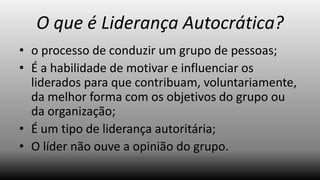 O que é Liderança Autocrática?
• o processo de conduzir um grupo de pessoas;
• É a habilidade de motivar e influenciar os
liderados para que contribuam, voluntariamente,
da melhor forma com os objetivos do grupo ou
da organização;
• É um tipo de liderança autoritária;
• O líder não ouve a opinião do grupo.

 