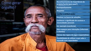 Como gerar
orgulho?
Reconhecimento da importância do
projeto/tarefa (para que?)
Acompanhamento
Respeitar
Confiar e atribuir poder
Envolver na busca de soluções
Conhecer o significado de sucesso e
necessidades pessoais
Ser exemplo (coerência)
Abra espaços para interações (informais
e clientes)
Clareza das regras do jogo e expectativas
Possibilidade de utilizar o que sabe e
expandir suas capacidades
 