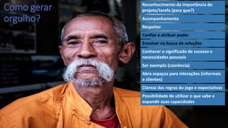 Como gerar
orgulho?
Reconhecimento da importância do
projeto/tarefa (para que?)
Acompanhamento
Respeitar
Confiar e atribuir poder
Envolver na busca de soluções
Conhecer o significado de sucesso e
necessidades pessoais
Ser exemplo (coerência)
Abra espaços para interações (informais
e clientes)
Clareza das regras do jogo e expectativas
Possibilidade de utilizar o que sabe e
expandir suas capacidades
 
