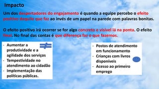 Impacto
Um dos despertadores do engajamento é quando a equipe percebo o efeito
positivo daquilo que faz ao invés de um papel na parede com palavras bonitas.
O efeito positivo irá ocorrer se for algo concreto e visível lá na ponta. O efeito
final. No final das contas é que diferença faz o que fazemos.
- Aumentar a
produtividade e a
agilidade dos serviços
- Tempestividade no
atendimento ao cidadão
- Implementação das
políticas públicas.
- Postos de atendimento
em funcionamento
- Crianças com livros
disponíveis
- Acesso ao primeiro
emprego
 