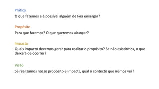 Prática
O que fazemos e é possível alguém de fora enxergar?
Propósito
Para que fazemos? O que queremos alcançar?
Impacto
Quais impacto devemos gerar para realizar o propósito? Se não existirmos, o que
deixará de ocorrer?
Visão
Se realizamos nosso propósito e impacto, qual o contexto que iremos ver?
 