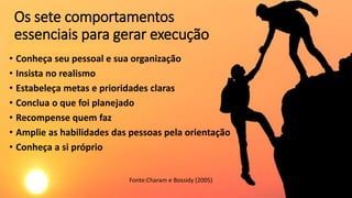 Os sete comportamentos
essenciais para gerar execução
• Conheça seu pessoal e sua organização
• Insista no realismo
• Estabeleça metas e prioridades claras
• Conclua o que foi planejado
• Recompense quem faz
• Amplie as habilidades das pessoas pela orientação
• Conheça a si próprio
Fonte:Charam e Bossidy (2005)
 