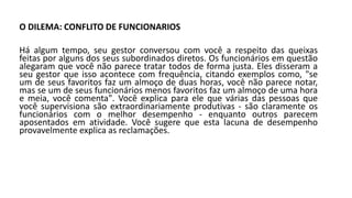 O DILEMA: CONFLITO DE FUNCIONARIOS
Há algum tempo, seu gestor conversou com você a respeito das queixas
feitas por alguns dos seus subordinados diretos. Os funcionários em questão
alegaram que você não parece tratar todos de forma justa. Eles disseram a
seu gestor que isso acontece com frequência, citando exemplos como, "se
um de seus favoritos faz um almoço de duas horas, você não parece notar,
mas se um de seus funcionários menos favoritos faz um almoço de uma hora
e meia, você comenta". Você explica para ele que várias das pessoas que
você supervisiona são extraordinariamente produtivas - são claramente os
funcionários com o melhor desempenho - enquanto outros parecem
aposentados em atividade. Você sugere que esta lacuna de desempenho
provavelmente explica as reclamações.
 
