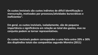 Os custos invisíveis são custos indiretos de difícil identificação e
mensuração, motivados por processos/atividades burocráticos e
ineficientes”.
Em geral, os custos invisíveis, isoladamente, são de pequena
importância e significância em relação ao total dos gastos, mas no
conjunto podem se tornar representativos.
Os custos invisíveis podem corresponder a uma fatia entre 20% e 30%
dos dispêndios totais das companhias segundo Moreira (2011)
 