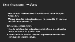 Lista dos custos invisíveis
• Você recebeu uma lista de 64 custos invisíveis produzidos pela
Amana-Key.
• Marque os custos invisíveis existentes na sua gestão (E) e aqueles
que já foram superados (S).
Em seguida, a mesa deverá:
• Escolha os três custos invisíveis que mais afetam o seu trabalho
hoje e apresentar ao grande grupo.
• Define um custo invisível superado e apresentar o que foi feito
para superar ao grande grupo.
 