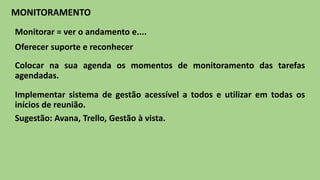 Implementar sistema de gestão acessível a todos e utilizar em todas os
inícios de reunião.
Sugestão: Avana, Trello, Gestão à vista.
MONITORAMENTO
Colocar na sua agenda os momentos de monitoramento das tarefas
agendadas.
Monitorar = ver o andamento e....
Oferecer suporte e reconhecer
 