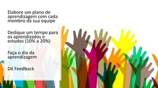 Elabore um plano de
aprendizagem com cada
membro da sua equipe
Dedique um tempo para
os aprendizados e
estudos (10% a 20%)
Faça o dia da
aprendizagem
Dê Feedback
 