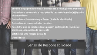Senso de Responsabilidade
Envolva a equipe nas tomadas de decisões e resolução de problemas
Deixe claro a autonomia e restrições de cada colaborador(a) (Quadro
de autoridade)
Deixe claro o impacto do que fazem (Roda de identidade)
Possibilite que os colaboradores possam participar de reuniões e
sentir a responsabilidade que sente
Estabeleça uma relação de ajuda
Deixe claro as consequências dos atos
Dê feedback
 