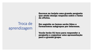 Troca de
aprendizagem
Escreva na tarjeta uma grande pergunta
que ainda deseja resposta sobre o tema
da oficina.
Em seguida os temas serão lidos e
formaremos subgrupos por interesse.
Vocês terão 01 hora para responder a
pergunta e organizar uma apresentação
para o grande grupo.
 