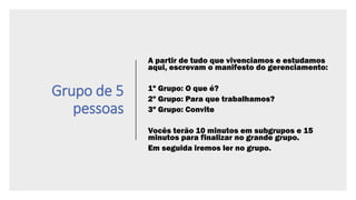 Grupo de 5
pessoas
A partir de tudo que vivenciamos e estudamos
aqui, escrevam o manifesto do gerenciamento:
1º Grupo: O que é?
2º Grupo: Para que trabalhamos?
3º Grupo: Convite
Vocês terão 10 minutos em subgrupos e 15
minutos para finalizar no grande grupo.
Em seguida iremos ler no grupo.
 