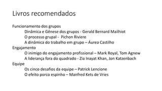 Livros recomendados
Funcionamento dos grupos
Dinâmica e Gênese dos grupos - Gerald Bernard Mailhiot
O processo grupal - Pichon Riviere
A dinâmica do trabalho em grupo – Áurea Castilho
Engajamento
O inimigo do engajamento profissional – Mark Royal, Tom Agnew
A liderança fora do quadrado - Zia Inayat Khan, Jon Katzenbach
Equipe
Os cinco desafios da equipe – Patrick Lencione
O efeito porco espinho – Manfred Kets de Vries
 