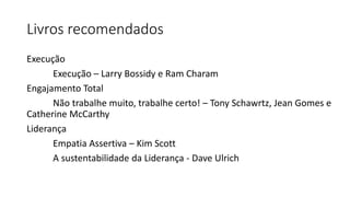 Livros recomendados
Execução
Execução – Larry Bossidy e Ram Charam
Engajamento Total
Não trabalhe muito, trabalhe certo! – Tony Schawrtz, Jean Gomes e
Catherine McCarthy
Liderança
Empatia Assertiva – Kim Scott
A sustentabilidade da Liderança - Dave Ulrich
 