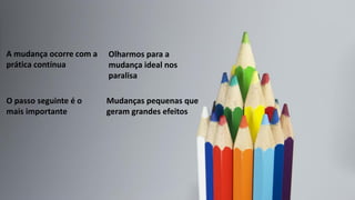 Mudanças pequenas que
geram grandes efeitos
O passo seguinte é o
mais importante
Olharmos para a
mudança ideal nos
paralisa
A mudança ocorre com a
prática contínua
 