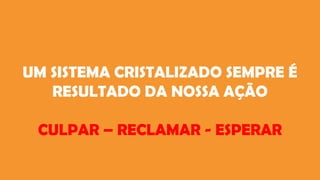 UM SISTEMA CRISTALIZADO SEMPRE É
RESULTADO DA NOSSA AÇÃO
CULPAR – RECLAMAR - ESPERAR
 
