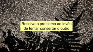 Resolva o problema ao invés
de tentar consertar o outro
 