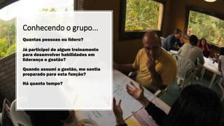 Conhecendo o grupo...
Quantas pessoas eu lidero?
Já participei de algum treinamento
para desenvolver habilidades em
liderança e gestão?
Quando assumi a gestão, me sentia
preparado para esta função?
Há quanto tempo?
 
