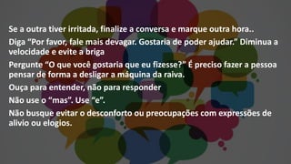 Se a outra tiver irritada, finalize a conversa e marque outra hora..
Diga “Por favor, fale mais devagar. Gostaria de poder ajudar.” Diminua a
velocidade e evite a briga
Pergunte “O que você gostaria que eu fizesse?” É preciso fazer a pessoa
pensar de forma a desligar a máquina da raiva.
Ouça para entender, não para responder
Não use o “mas”. Use “e”.
Não busque evitar o desconforto ou preocupações com expressões de
alivio ou elogios.
 