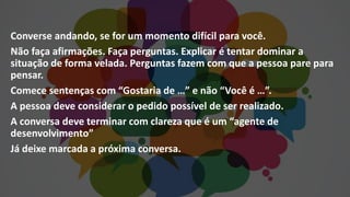 Converse andando, se for um momento difícil para você.
Não faça afirmações. Faça perguntas. Explicar é tentar dominar a
situação de forma velada. Perguntas fazem com que a pessoa pare para
pensar.
Comece sentenças com “Gostaria de …” e não “Você é …”.
A pessoa deve considerar o pedido possível de ser realizado.
A conversa deve terminar com clareza que é um “agente de
desenvolvimento”
Já deixe marcada a próxima conversa.
 