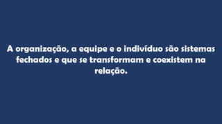 A organização, a equipe e o indivíduo são sistemas
fechados e que se transformam e coexistem na
relação.
 