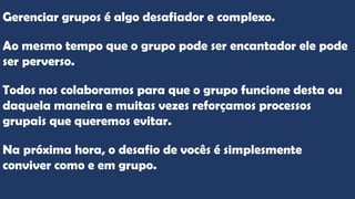 Gerenciar grupos é algo desafiador e complexo.
Ao mesmo tempo que o grupo pode ser encantador ele pode
ser perverso.
Todos nos colaboramos para que o grupo funcione desta ou
daquela maneira e muitas vezes reforçamos processos
grupais que queremos evitar.
Na próxima hora, o desafio de vocês é simplesmente
conviver como e em grupo.
 