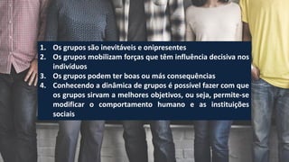 1. Os grupos são inevitáveis e onipresentes
2. Os grupos mobilizam forças que têm influência decisiva nos
indivíduos
3. Os grupos podem ter boas ou más consequências
4. Conhecendo a dinâmica de grupos é possível fazer com que
os grupos sirvam a melhores objetivos, ou seja, permite-se
modificar o comportamento humano e as instituições
sociais
 