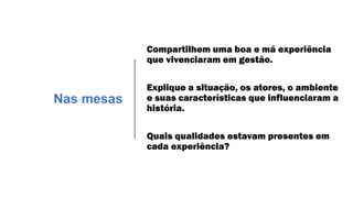 Compartilhem uma boa e má experiência
que vivenciaram em gestão.
Explique a situação, os atores, o ambiente
e suas características que influenciaram a
história.
Quais qualidades estavam presentes em
cada experiência?
Nas mesas
 