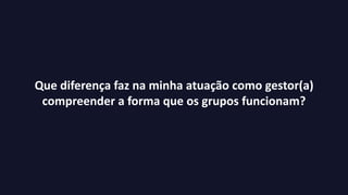 Que diferença faz na minha atuação como gestor(a)
compreender a forma que os grupos funcionam?
 