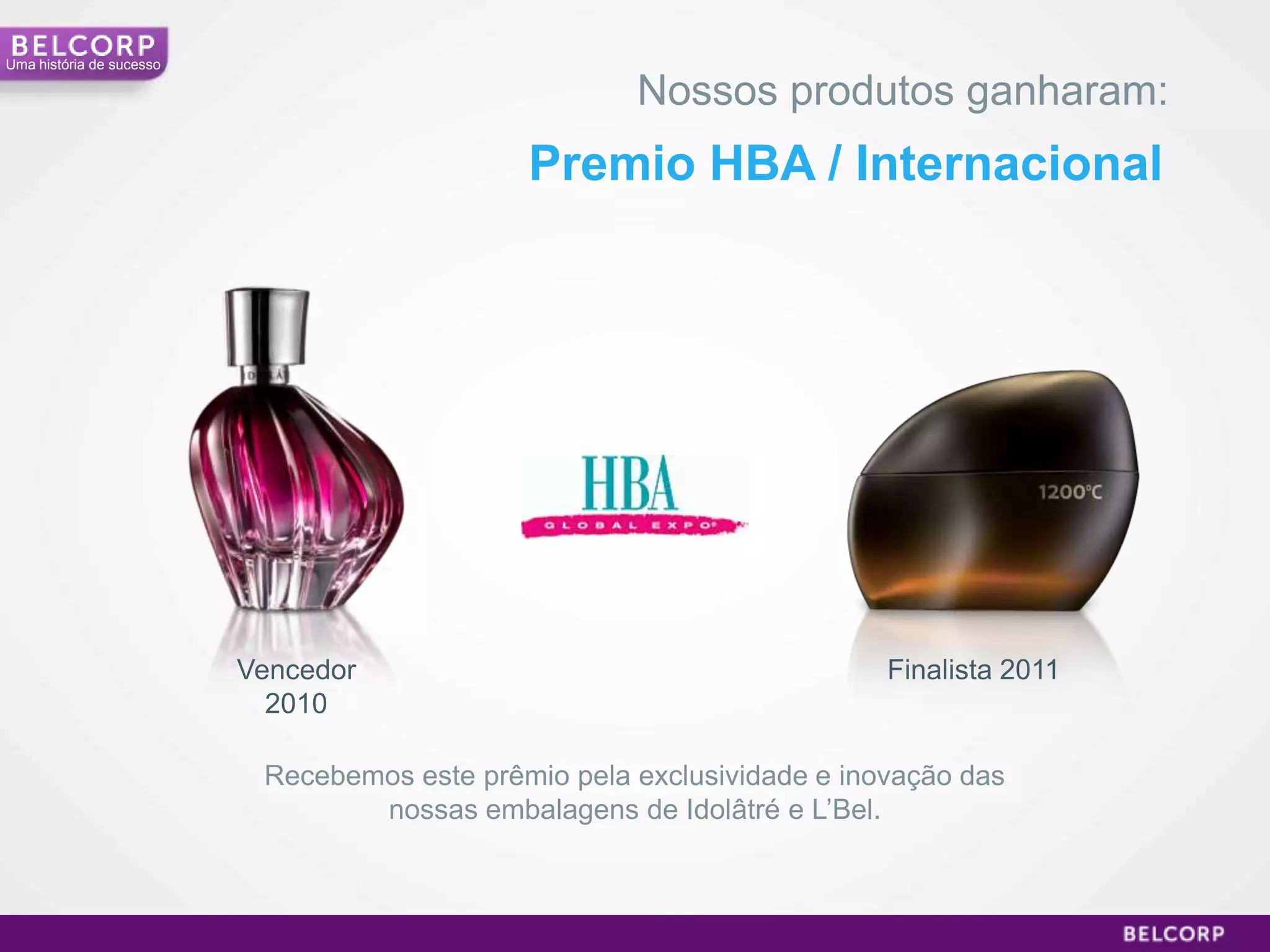 Uma história de sucesso

                                                      Nossos produtos ganharam:
                                              Premio HBA / Internacional




                          Vencedor                                       Finalista 2011
                            2010

                           Recebemos este prêmio pela exclusividade e inovação das
                                  nossas embalagens de Idolâtré e L’Bel.



                                                                                          17
 