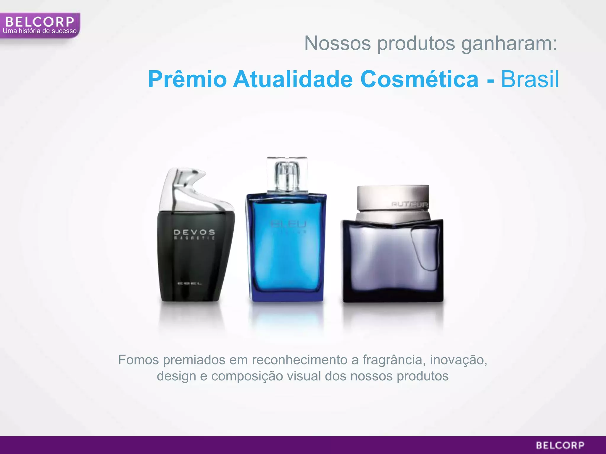 Uma história de sucesso

                                                      Nossos produtos ganharam:
                              Prêmio Atualidade Cosmética - Brasil




                          Fomos premiados em reconhecimento a fragrância, inovação,
                               design e composição visual dos nossos produtos




                                                                                      19
 