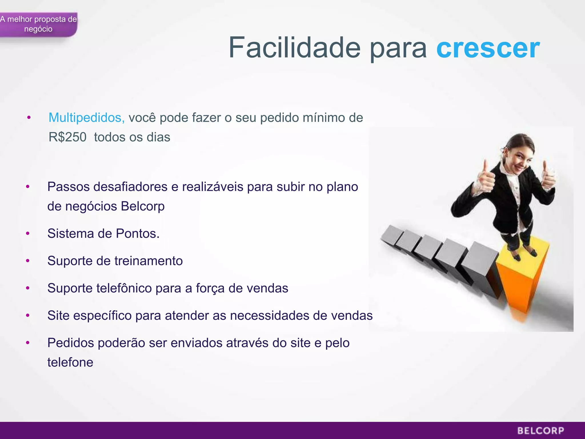 A melhor proposta de
      negócio


                                          Facilidade para crescer

      •     Multipedidos, você pode fazer o seu pedido mínimo de
            R$250 todos os dias


      •     Passos desafiadores e realizáveis para subir no plano
            de negócios Belcorp

      •     Sistema de Pontos.

      •     Suporte de treinamento

      •     Suporte telefônico para a força de vendas

      •     Site específico para atender as necessidades de vendas

      •     Pedidos poderão ser enviados através do site e pelo
            telefone




                                                                     58
 
