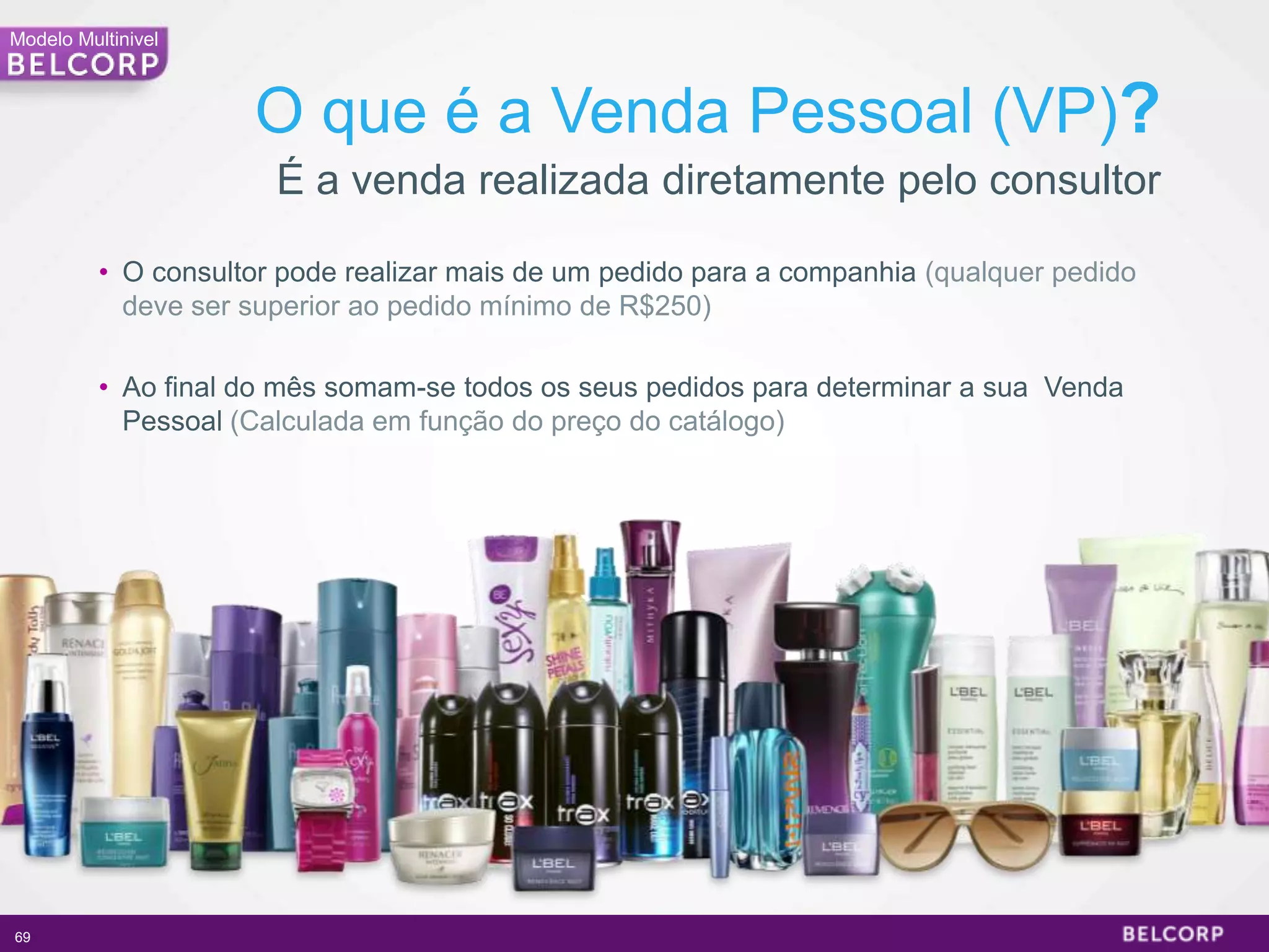 Modelo Multinivel



                     O que é a Venda Pessoal (VP)?
                       É a venda realizada diretamente pelo consultor

          • O consultor pode realizar mais de um pedido para a companhia (qualquer pedido
            deve ser superior ao pedido mínimo de R$250)

          • Ao final do mês somam-se todos os seus pedidos para determinar a sua Venda
            Pessoal (Calculada em função do preço do catálogo)




69                                                                                          69
 