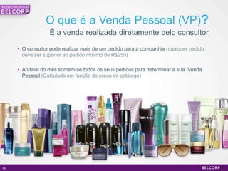 Modelo Multinivel



                     O que é a Venda Pessoal (VP)?
                       É a venda realizada diretamente pelo consultor

          • O consultor pode realizar mais de um pedido para a companhia (qualquer pedido
            deve ser superior ao pedido mínimo de R$250)

          • Ao final do mês somam-se todos os seus pedidos para determinar a sua Venda
            Pessoal (Calculada em função do preço do catálogo)




69                                                                                          69
 