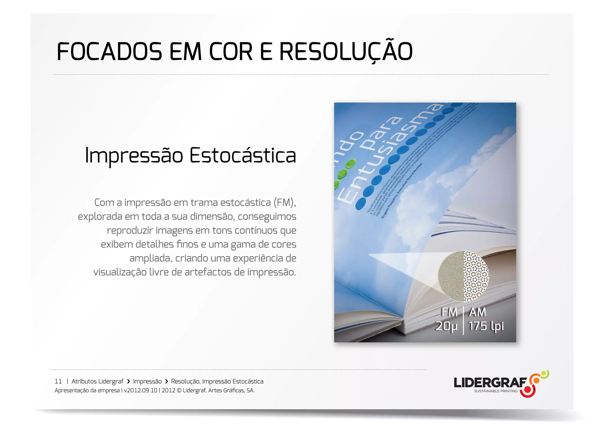 FOCADOS EM COR E RESOLUÇÃO



           Impressão Estocástica

           Com a impressão em trama estocástica (FM),
        explorada em toda a sua dimensão, conseguimos
              reproduzir imagens em tons contínuos que
             exibem detalhes ﬁnos e uma gama de cores
                    ampliada, criando uma experiência de
           visualização livre de artefactos de impressão.




11 | Atributos Lidergraf ›❯ Impressão ›❯ Resolução, Impressão Estocástica
Apresentação da empresa | v2012.09.10 | 2012 © Lidergraf, Artes Gráﬁcas, SA.
 