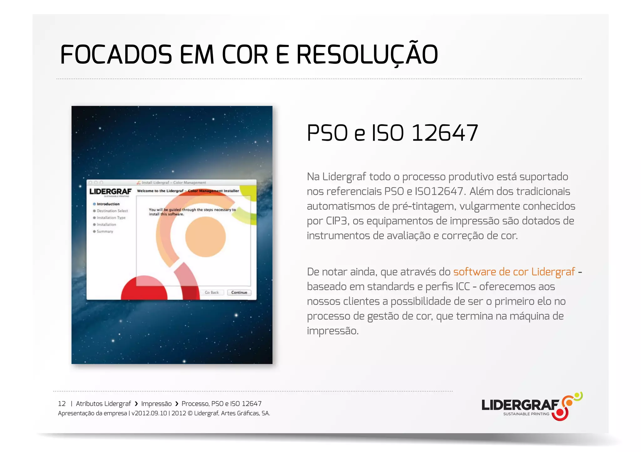 FOCADOS EM COR E RESOLUÇÃO

                                                                               PSO e ISO 12647
                                                                               Na Lidergraf todo o processo produtivo está suportado
                                                                               nos referenciais PSO e ISO12647. Além dos tradicionais
                                                                               automatismos de pré-tintagem, vulgarmente conhecidos
                                                                               por CIP3, os equipamentos de impressão são dotados de
                                                                               instrumentos de avaliação e correção de cor.


                                                                               De notar ainda, que através do software de cor Lidergraf -
                                                                               baseado em standards e perﬁs ICC - oferecemos aos
                                                                               nossos clientes a possibilidade de ser o primeiro elo no
                                                                               processo de gestão de cor, que termina na máquina de
                                                                               impressão.




12 | Atributos Lidergraf ›❯ Impressão ›❯ Processo, PSO e ISO 12647
Apresentação da empresa | v2012.09.10 | 2012 © Lidergraf, Artes Gráﬁcas, SA.
 