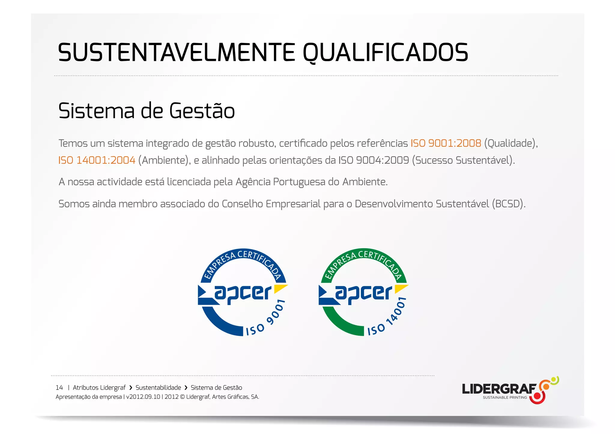 SUSTENTAVELMENTE QUALIFICADOS

Sistema de Gestão
 Temos um sistema integrado de gestão robusto, certiﬁcado pelos referências ISO 9001:2008 (Qualidade),
 ISO 14001:2004 (Ambiente), e alinhado pelas orientações da ISO 9004:2009 (Sucesso Sustentável).

 A nossa actividade está licenciada pela Agência Portuguesa do Ambiente.

 Somos ainda membro associado do Conselho Empresarial para o Desenvolvimento Sustentável (BCSD).




14 | Atributos Lidergraf ›❯ Sustentabilidade ›❯ Sistema de Gestão
Apresentação da empresa | v2012.09.10 | 2012 © Lidergraf, Artes Gráﬁcas, SA.
 