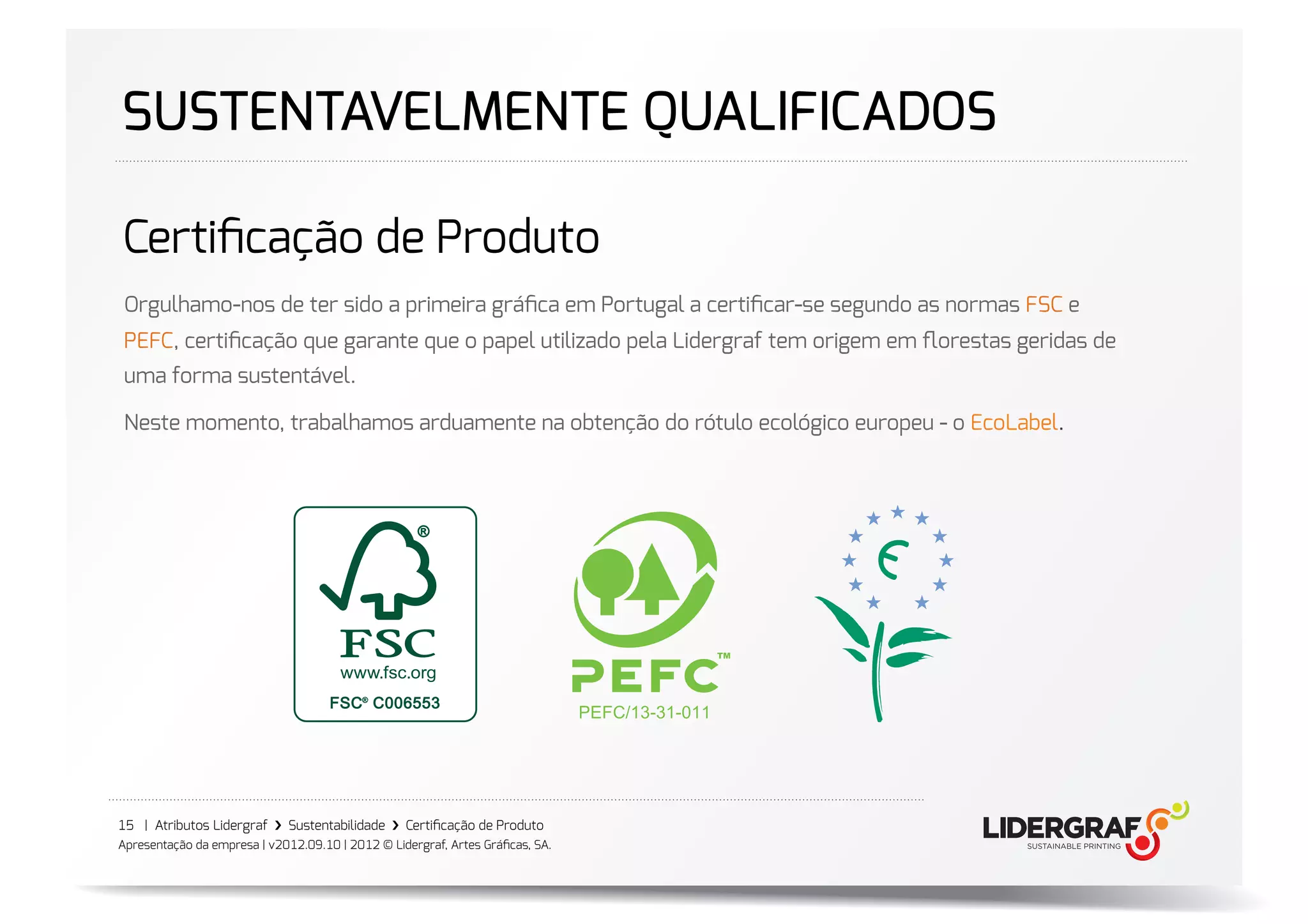 SUSTENTAVELMENTE QUALIFICADOS

Certiﬁcação de Produto
 Orgulhamo-nos de ter sido a primeira gráﬁca em Portugal a certiﬁcar-se segundo as normas FSC e
 PEFC, certiﬁcação que garante que o papel utilizado pela Lidergraf tem origem em ﬂorestas geridas de
 uma forma sustentável.

 Neste momento, trabalhamos arduamente na obtenção do rótulo ecológico europeu - o EcoLabel.




15 | Atributos Lidergraf ›❯ Sustentabilidade ›❯ Certiﬁcação de Produto
Apresentação da empresa | v2012.09.10 | 2012 © Lidergraf, Artes Gráﬁcas, SA.
 