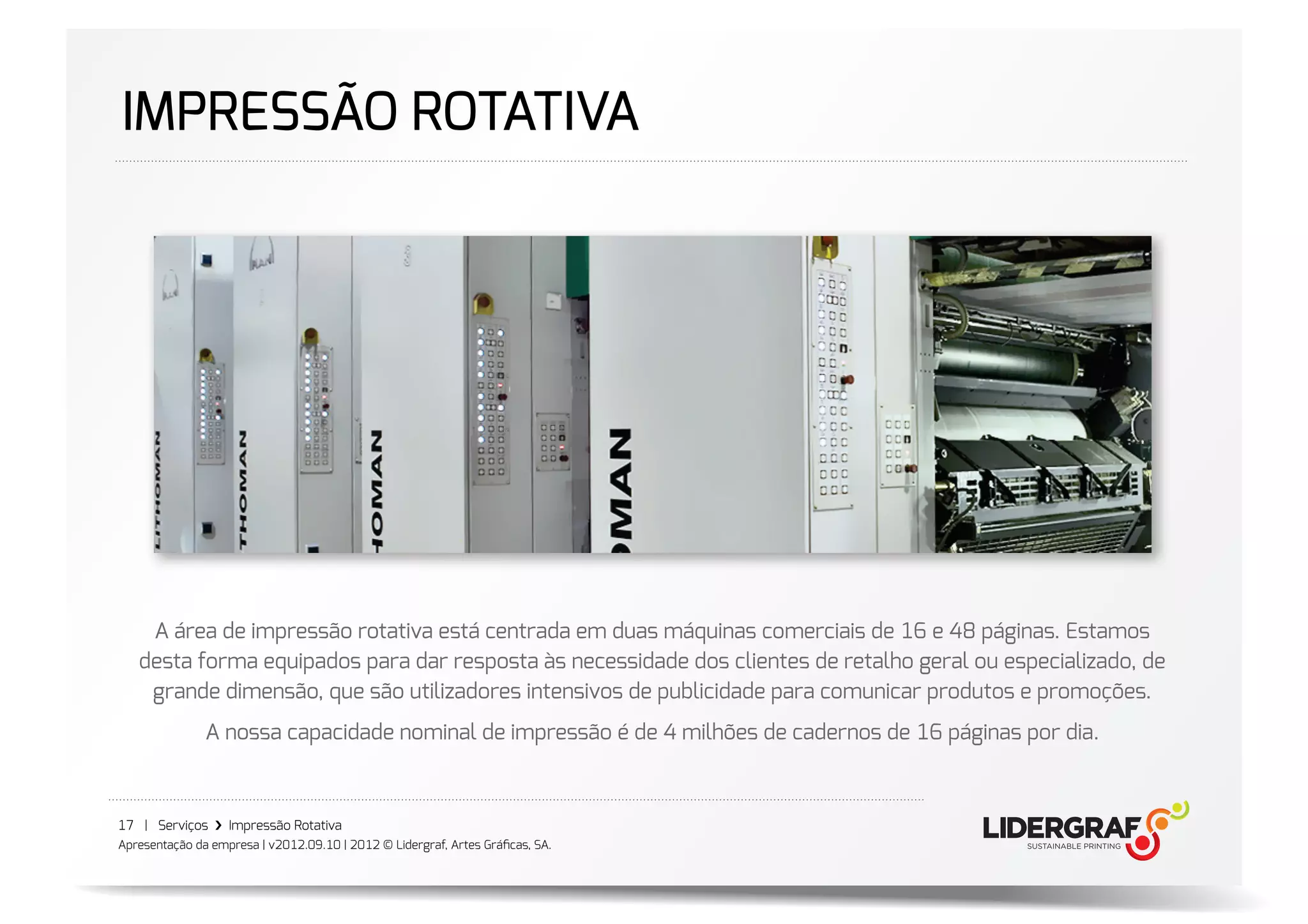 IMPRESSÃO ROTATIVA




    A área de impressão rotativa está centrada em duas máquinas comerciais de 16 e 48 páginas. Estamos
   desta forma equipados para dar resposta às necessidade dos clientes de retalho geral ou especializado, de
    grande dimensão, que são utilizadores intensivos de publicidade para comunicar produtos e promoções.
               A nossa capacidade nominal de impressão é de 4 milhões de cadernos de 16 páginas por dia.



17 | Serviços ›❯ Impressão Rotativa
Apresentação da empresa | v2012.09.10 | 2012 © Lidergraf, Artes Gráﬁcas, SA.
 
