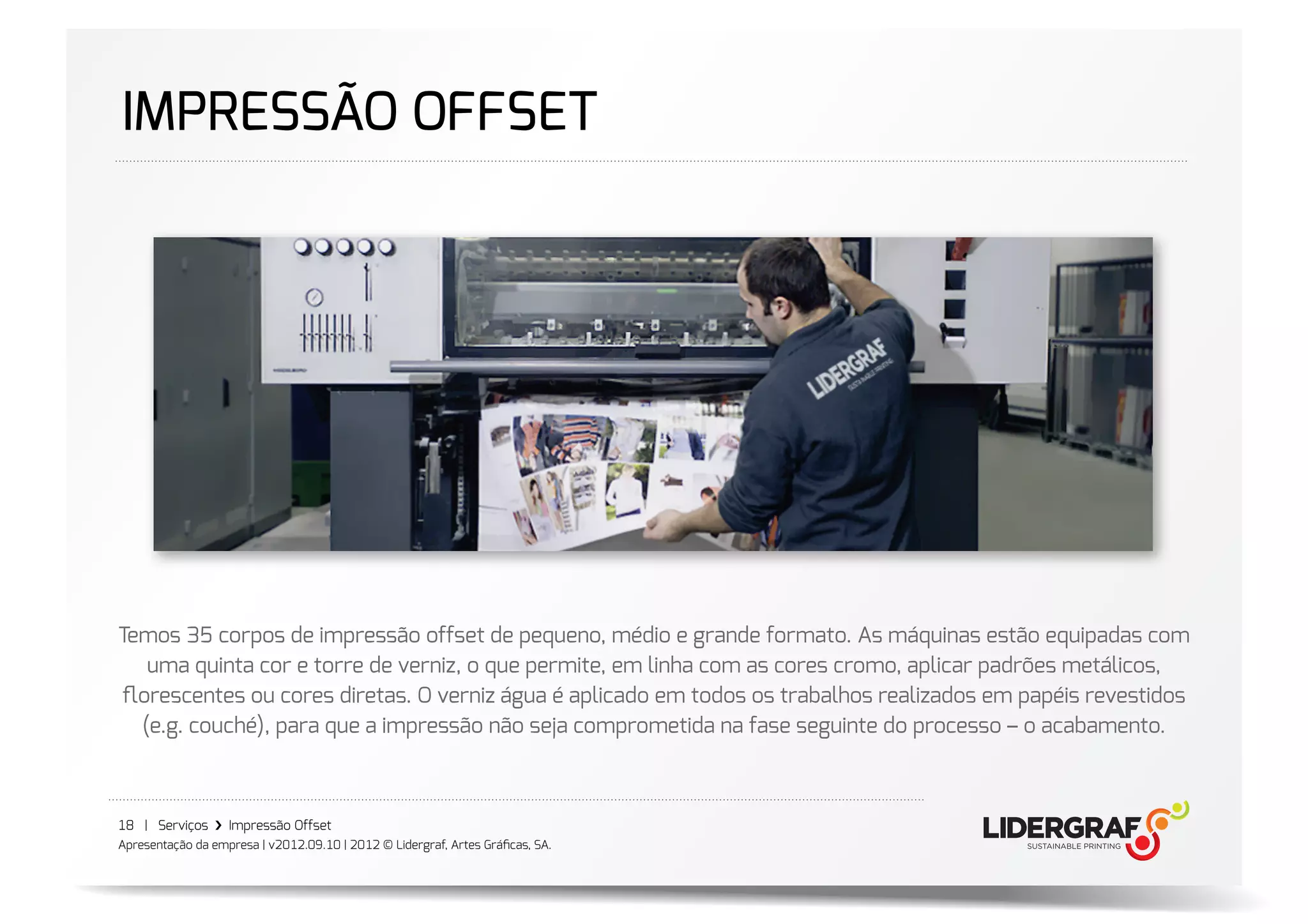 IMPRESSÃO OFFSET




Temos 35 corpos de impressão offset de pequeno, médio e grande formato. As máquinas estão equipadas com
   uma quinta cor e torre de verniz, o que permite, em linha com as cores cromo, aplicar padrões metálicos,
ﬂorescentes ou cores diretas. O verniz água é aplicado em todos os trabalhos realizados em papéis revestidos
  (e.g. couché), para que a impressão não seja comprometida na fase seguinte do processo – o acabamento.



18 | Serviços ›❯ Impressão Offset
Apresentação da empresa | v2012.09.10 | 2012 © Lidergraf, Artes Gráﬁcas, SA.
 