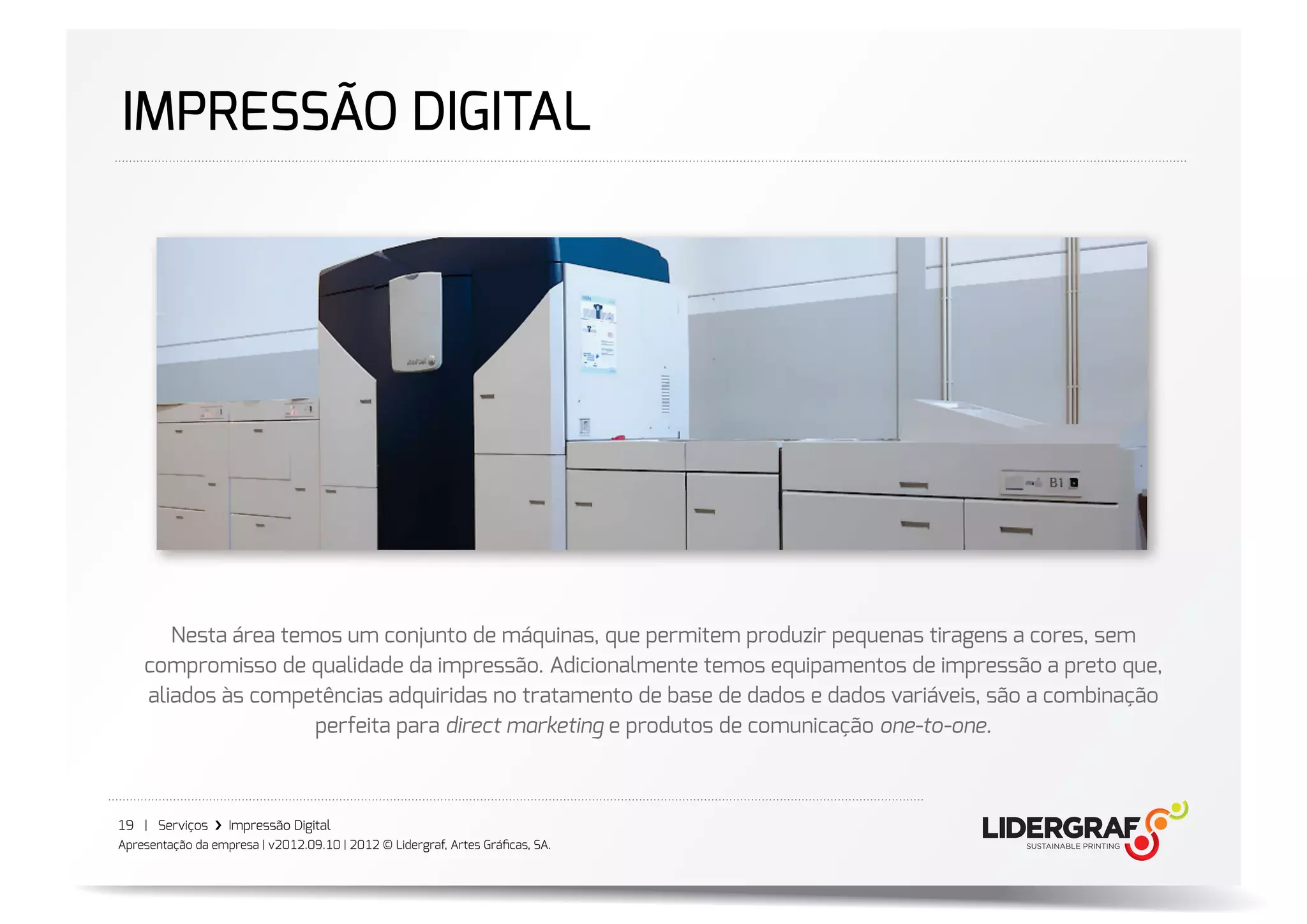 IMPRESSÃO DIGITAL




       Nesta área temos um conjunto de máquinas, que permitem produzir pequenas tiragens a cores, sem
    compromisso de qualidade da impressão. Adicionalmente temos equipamentos de impressão a preto que,
    aliados às competências adquiridas no tratamento de base de dados e dados variáveis, são a combinação
                     perfeita para direct marketing e produtos de comunicação one-to-one.



19 | Serviços ›❯ Impressão Digital
Apresentação da empresa | v2012.09.10 | 2012 © Lidergraf, Artes Gráﬁcas, SA.
 