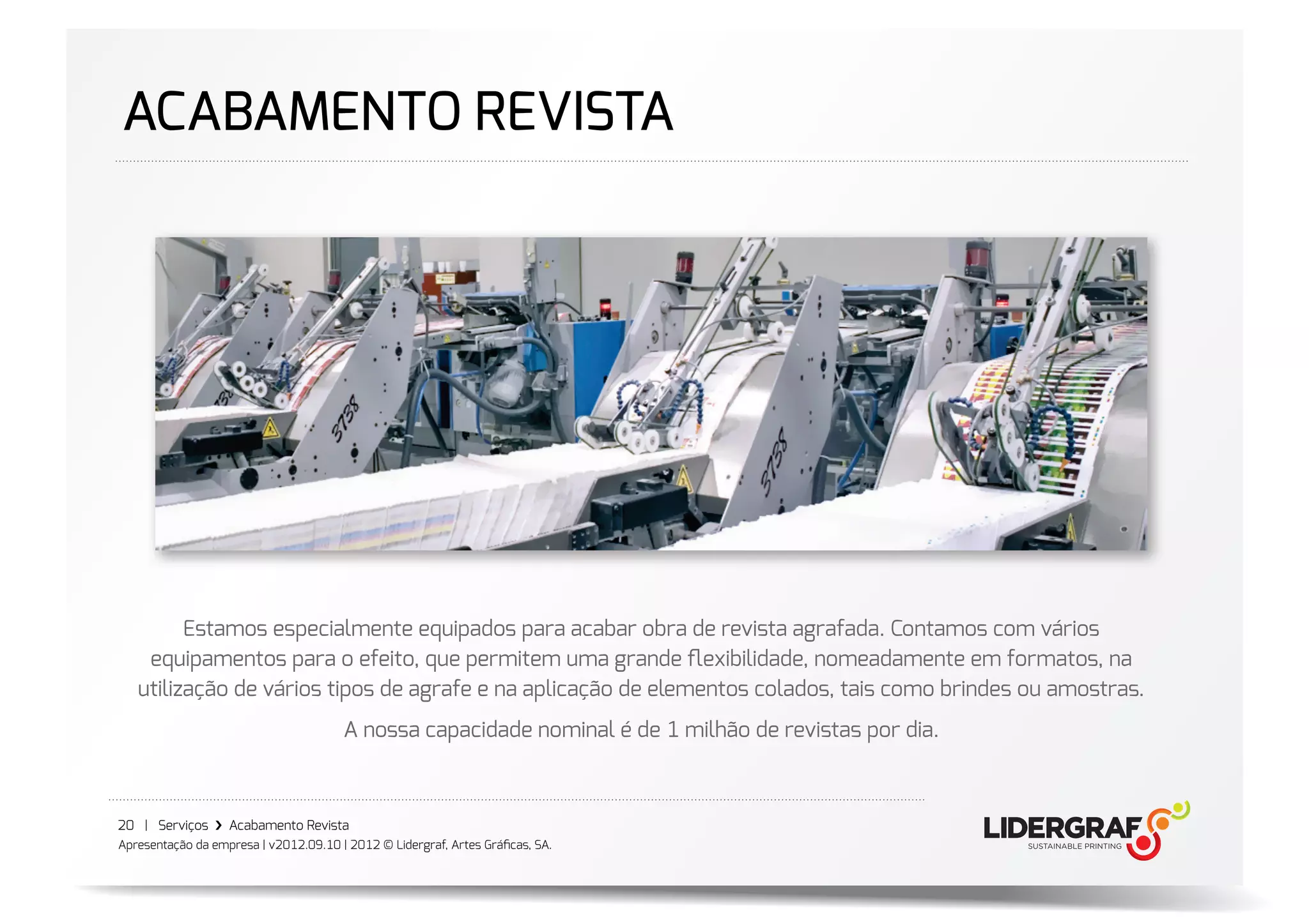 ACABAMENTO REVISTA




         Estamos especialmente equipados para acabar obra de revista agrafada. Contamos com vários
    equipamentos para o efeito, que permitem uma grande ﬂexibilidade, nomeadamente em formatos, na
   utilização de vários tipos de agrafe e na aplicação de elementos colados, tais como brindes ou amostras.
                                       A nossa capacidade nominal é de 1 milhão de revistas por dia.



20 | Serviços ›❯ Acabamento Revista
Apresentação da empresa | v2012.09.10 | 2012 © Lidergraf, Artes Gráﬁcas, SA.
 