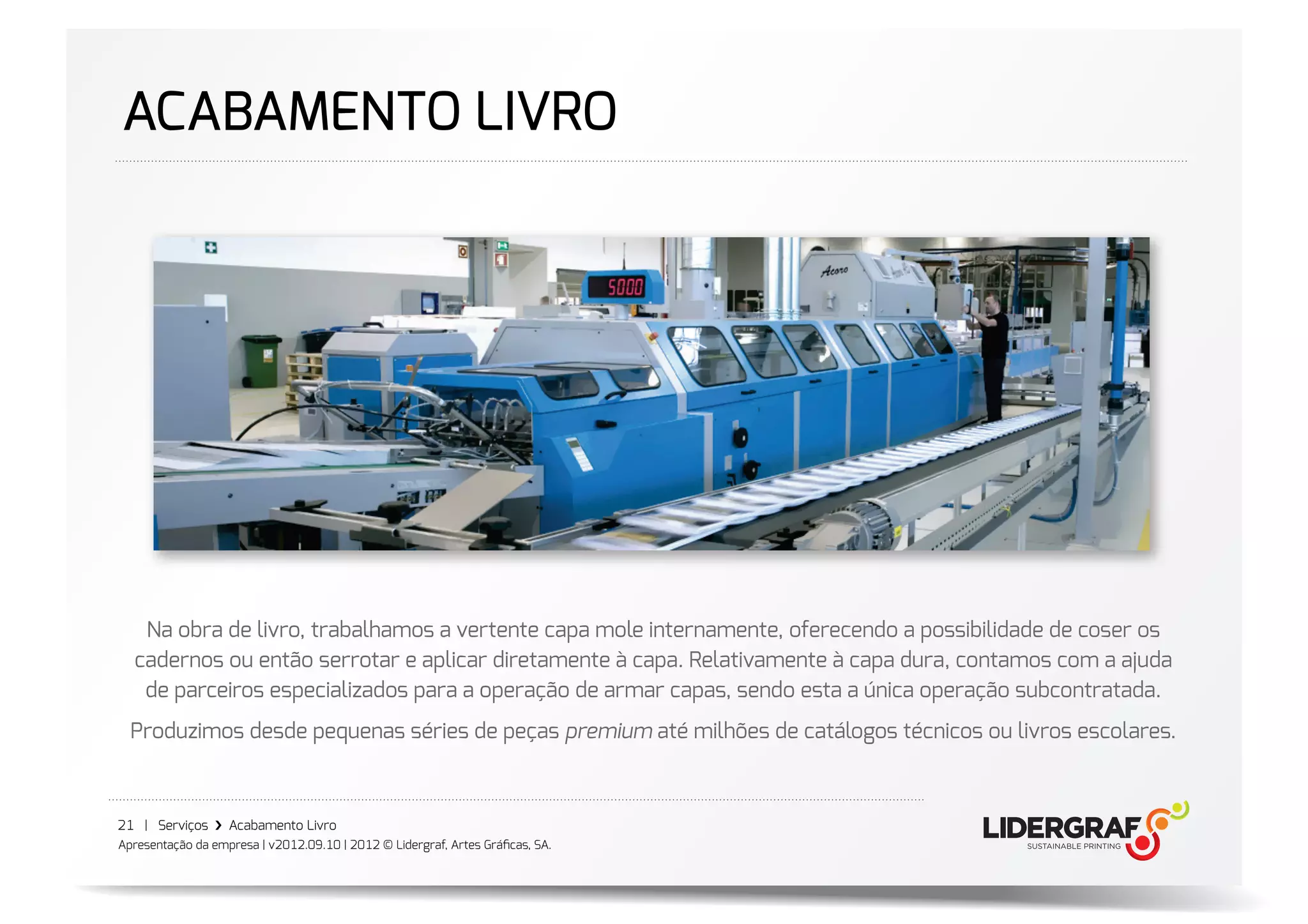 ACABAMENTO LIVRO




   Na obra de livro, trabalhamos a vertente capa mole internamente, oferecendo a possibilidade de coser os
  cadernos ou então serrotar e aplicar diretamente à capa. Relativamente à capa dura, contamos com a ajuda
   de parceiros especializados para a operação de armar capas, sendo esta a única operação subcontratada.
  Produzimos desde pequenas séries de peças premium até milhões de catálogos técnicos ou livros escolares.



21 | Serviços ›❯ Acabamento Livro
Apresentação da empresa | v2012.09.10 | 2012 © Lidergraf, Artes Gráﬁcas, SA.
 