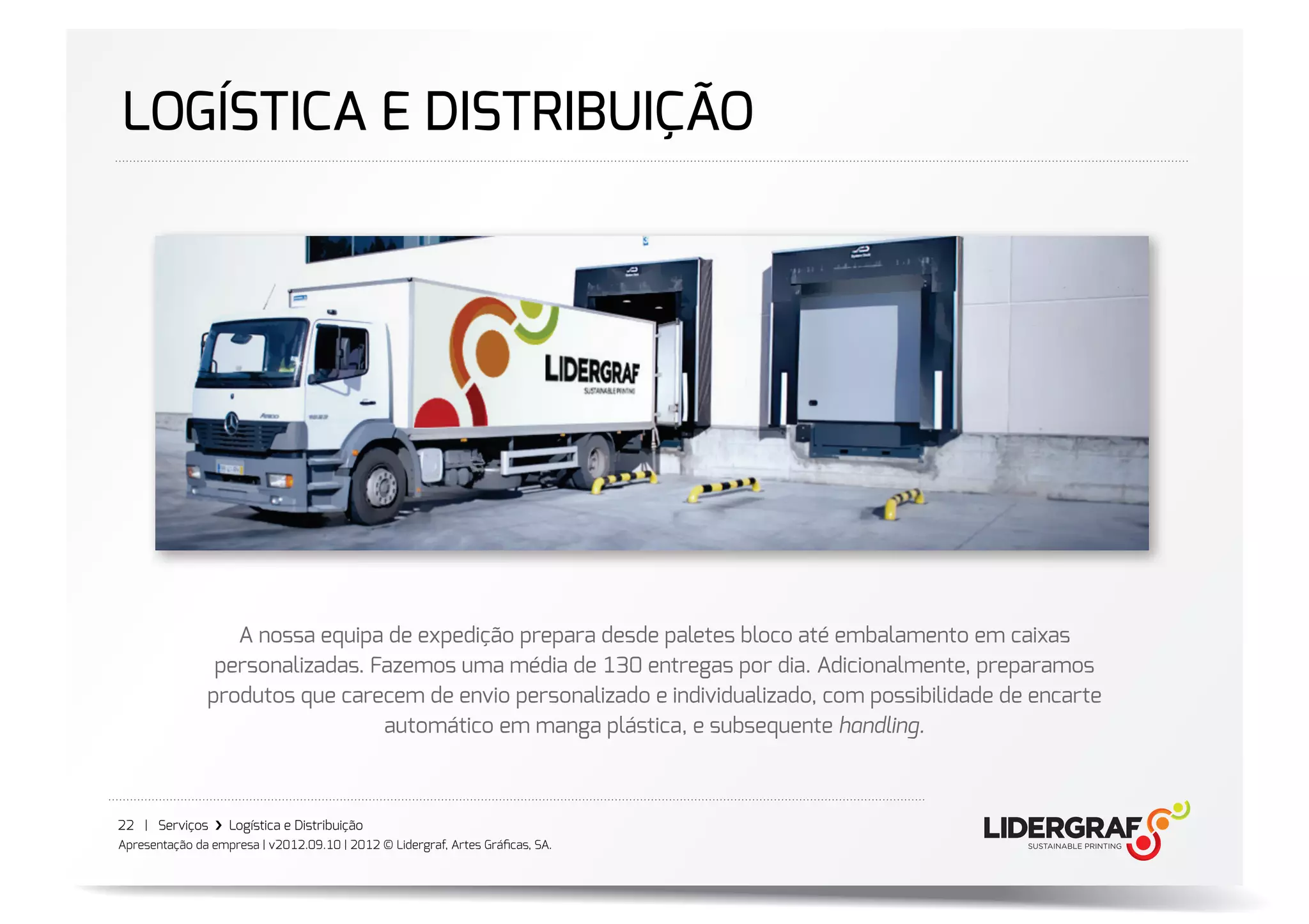 LOGÍSTICA E DISTRIBUIÇÃO




                  A nossa equipa de expedição prepara desde paletes bloco até embalamento em caixas
                personalizadas. Fazemos uma média de 130 entregas por dia. Adicionalmente, preparamos
               produtos que carecem de envio personalizado e individualizado, com possibilidade de encarte
                                 automático em manga plástica, e subsequente handling.



22 | Serviços ›❯ Logística e Distribuição
Apresentação da empresa | v2012.09.10 | 2012 © Lidergraf, Artes Gráﬁcas, SA.
 