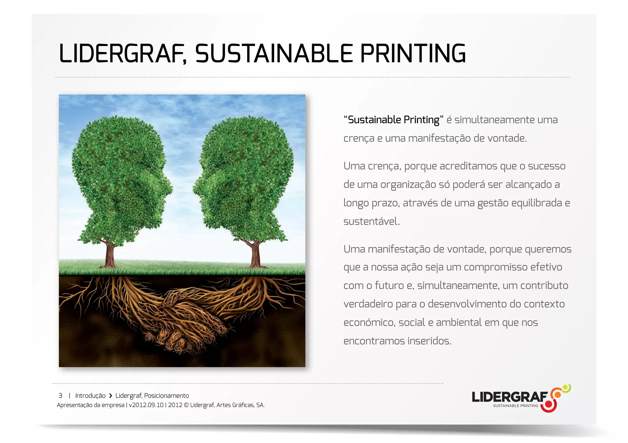 LIDERGRAF, SUSTAINABLE PRINTING

                                                                               “Sustainable Printing” é simultaneamente uma
                                                                               crença e uma manifestação de vontade.

                                                                               Uma crença, porque acreditamos que o sucesso
                                                                               de uma organização só poderá ser alcançado a
                                                                               longo prazo, através de uma gestão equilibrada e
                                                                               sustentável.

                                                                               Uma manifestação de vontade, porque queremos
                                                                               que a nossa ação seja um compromisso efetivo
                                                                               com o futuro e, simultaneamente, um contributo
                                                                               verdadeiro para o desenvolvimento do contexto
                                                                               económico, social e ambiental em que nos
                                                                               encontramos inseridos.




3   | Introdução ›❯ Lidergraf, Posicionamento
Apresentação da empresa | v2012.09.10 | 2012 © Lidergraf, Artes Gráﬁcas, SA.
 