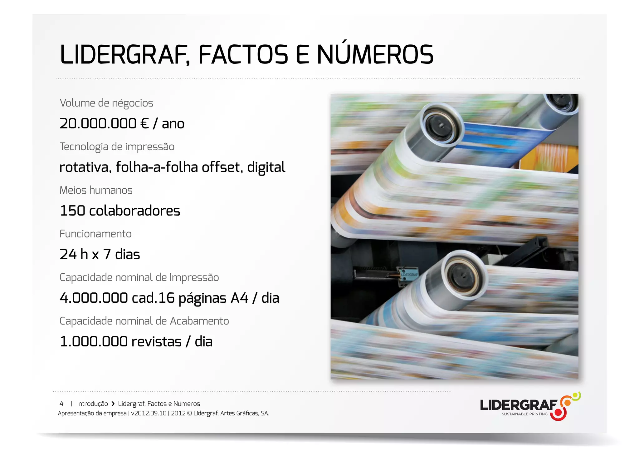 LIDERGRAF, FACTOS E NÚMEROS
Volume de négocios

��.���.��� € / ano
Tecnologia de impressão

rotativa, folha-a-folha offset, digital
Meios humanos

��� colaboradores
Funcionamento

�� h x � dias
Capacidade nominal de Impressão

�.���.��� cad.�� páginas A� / dia
Capacidade nominal de Acabamento

�.���.��� revistas / dia



4   | Introdução ›❯ Lidergraf, Factos e Números
Apresentação da empresa | v2012.09.10 | 2012 © Lidergraf, Artes Gráﬁcas, SA.
 