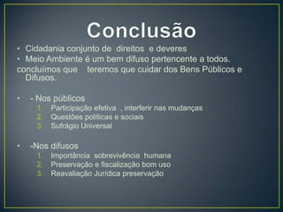 • Cidadania conjunto de direitos e deveres
• Meio Ambiente é um bem difuso pertencente a todos.
concluímos que teremos que cuidar dos Bens Públicos e
Difusos.
• - Nos públicos
1. Participação efetiva , interferir nas mudanças
2. Questões políticas e sociais
3. Sufrágio Universal
• -Nos difusos
1. Importância sobrevivência humana
2. Preservação e fiscalização bom uso
3. Reavaliação Jurídica preservação
 