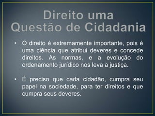 • O direito é extremamente importante, pois é
uma ciência que atribui deveres e concede
direitos. As normas, e a evolução do
ordenamento jurídico nos leva a justiça.
• É preciso que cada cidadão, cumpra seu
papel na sociedade, para ter direitos e que
cumpra seus deveres.
 